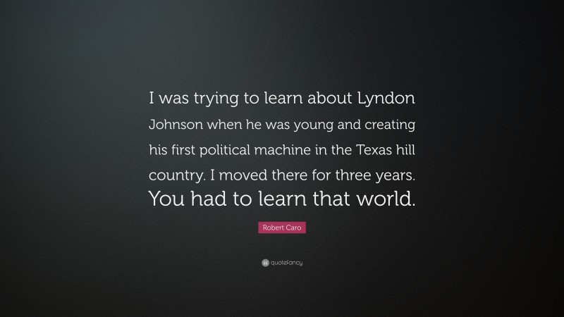 Robert Caro Quote: “I was trying to learn about Lyndon Johnson when he was young and creating his first political machine in the Texas hill country. I moved there for three years. You had to learn that world.”