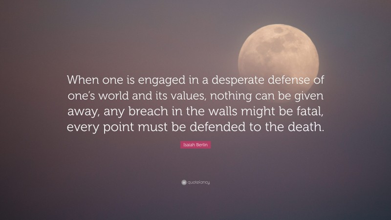 Isaiah Berlin Quote: “When one is engaged in a desperate defense of one’s world and its values, nothing can be given away, any breach in the walls might be fatal, every point must be defended to the death.”