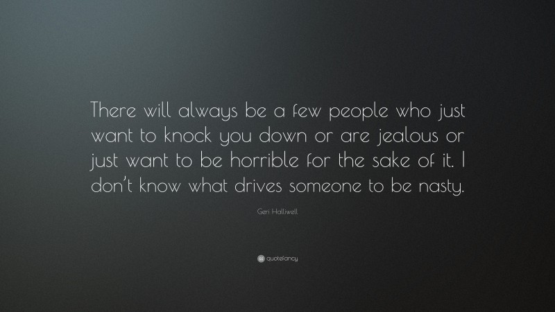 Geri Halliwell Quote: “There will always be a few people who just want to knock you down or are jealous or just want to be horrible for the sake of it. I don’t know what drives someone to be nasty.”