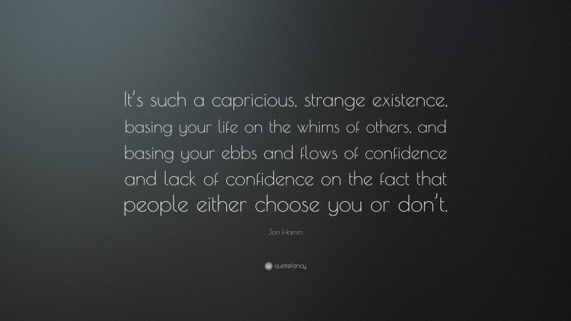 Jon Hamm Quote: “It’s such a capricious, strange existence, basing your life on the whims of others, and basing your ebbs and flows of confidence and lack of confidence on the fact that people either choose you or don’t.”