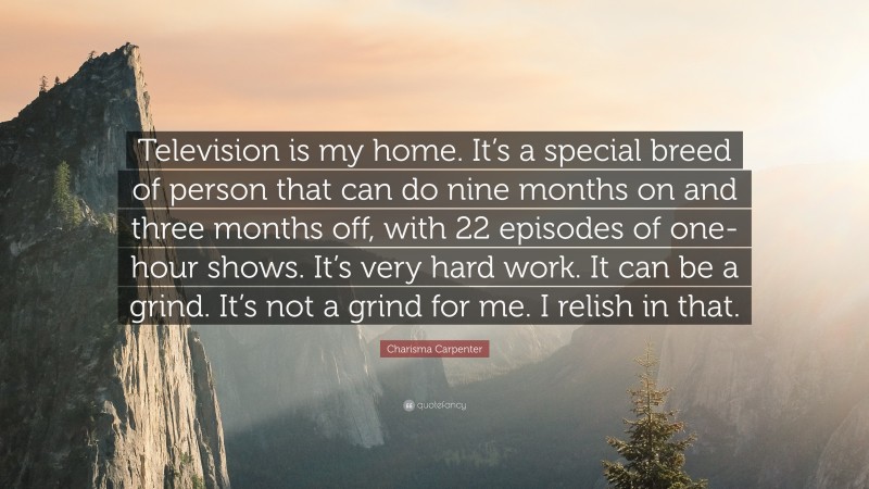 Charisma Carpenter Quote: “Television is my home. It’s a special breed of person that can do nine months on and three months off, with 22 episodes of one-hour shows. It’s very hard work. It can be a grind. It’s not a grind for me. I relish in that.”