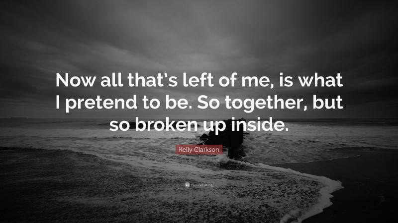 Kelly Clarkson Quote: “Now all that’s left of me, is what I pretend to be. So together, but so broken up inside.”