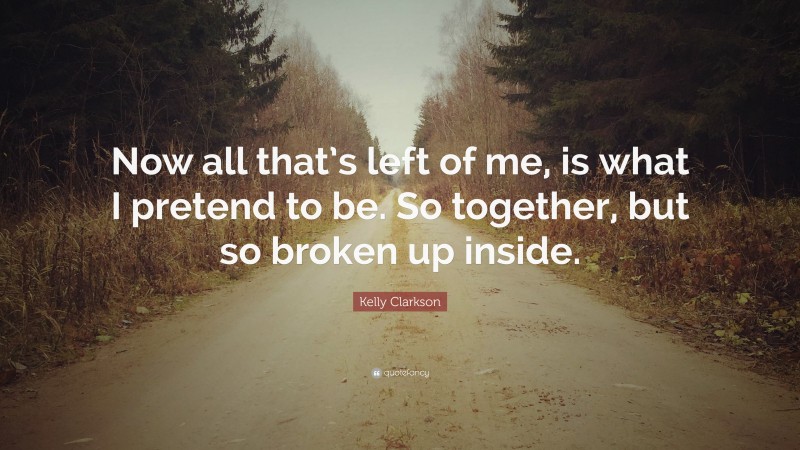 Kelly Clarkson Quote: “Now all that’s left of me, is what I pretend to be. So together, but so broken up inside.”