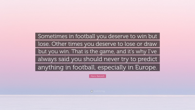Mario Balotelli Quote: “Sometimes in football you deserve to win but lose. Other times you deserve to lose or draw but you win. That is the game, and it’s why I’ve always said you should never try to predict anything in football, especially in Europe.”