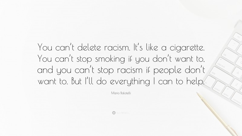 Mario Balotelli Quote: “You can’t delete racism. It’s like a cigarette. You can’t stop smoking if you don’t want to, and you can’t stop racism if people don’t want to. But I’ll do everything I can to help.”