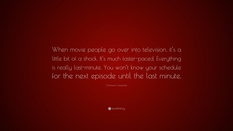 Charisma Carpenter Quote: “When movie people go over into television, it’s a little bit of a shock. It’s much faster-paced. Everything is really last-minute. You won’t know your schedule for the next episode until the last minute.”