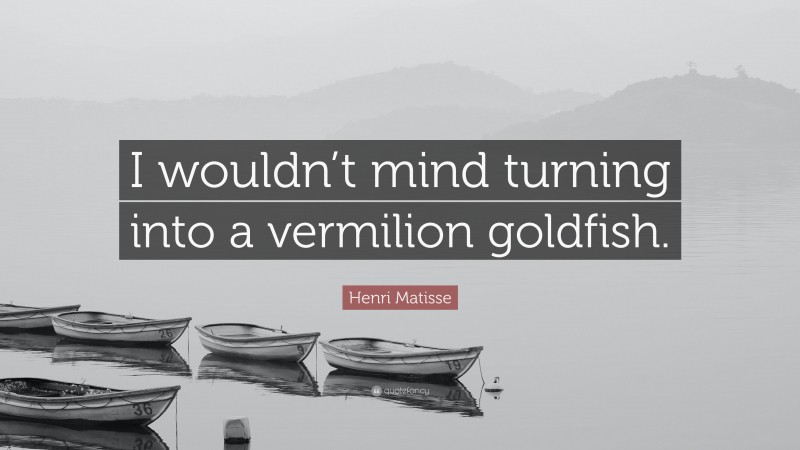 Henri Matisse Quote: “I wouldn’t mind turning into a vermilion goldfish.”