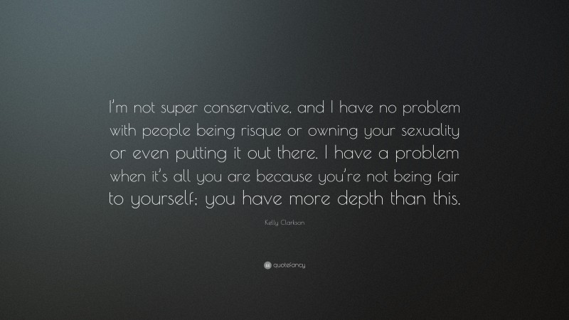 Kelly Clarkson Quote: “I’m not super conservative, and I have no problem with people being risque or owning your sexuality or even putting it out there. I have a problem when it’s all you are because you’re not being fair to yourself; you have more depth than this.”