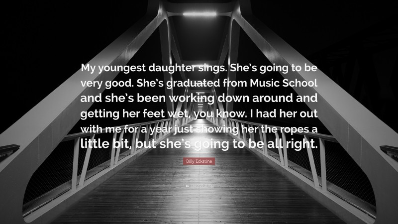 Billy Eckstine Quote: “My youngest daughter sings. She’s going to be very good. She’s graduated from Music School and she’s been working down around and getting her feet wet, you know. I had her out with me for a year just showing her the ropes a little bit, but she’s going to be all right.”