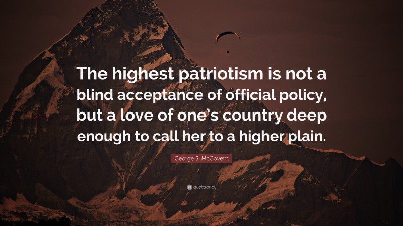 George S. McGovern Quote: “The highest patriotism is not a blind acceptance of official policy, but a love of one’s country deep enough to call her to a higher plain.”
