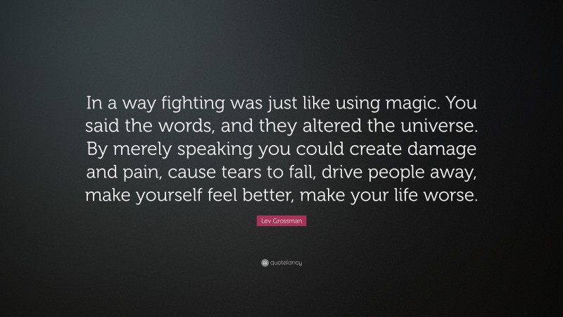 Lev Grossman Quote: “In a way fighting was just like using magic. You said the words, and they altered the universe. By merely speaking you could create damage and pain, cause tears to fall, drive people away, make yourself feel better, make your life worse.”