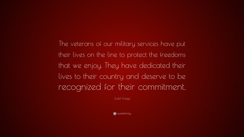 Judd Gregg Quote: “The veterans of our military services have put their lives on the line to protect the freedoms that we enjoy. They have dedicated their lives to their country and deserve to be recognized for their commitment.”