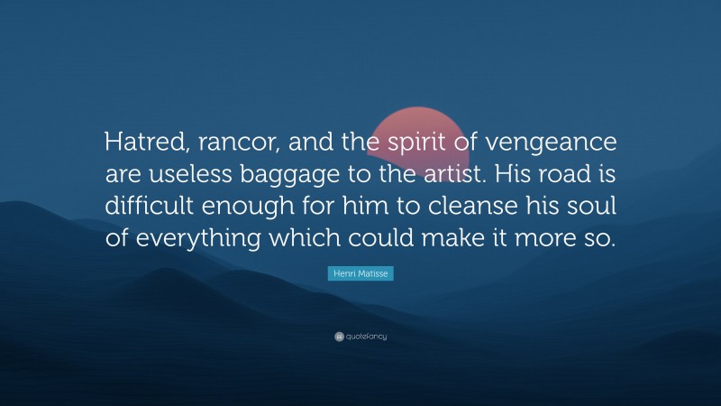 Henri Matisse Quote: “Hatred, rancor, and the spirit of vengeance are useless baggage to the artist. His road is difficult enough for him to cleanse his soul of everything which could make it more so.”