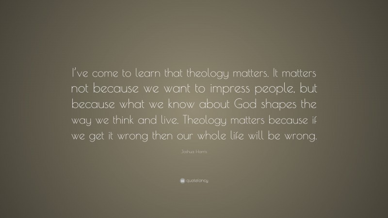 Joshua Harris Quote: “I’ve come to learn that theology matters. It matters not because we want to impress people, but because what we know about God shapes the way we think and live. Theology matters because if we get it wrong then our whole life will be wrong.”