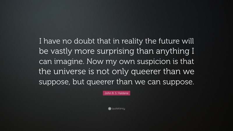 John B. S. Haldane Quote: “I have no doubt that in reality the future will be vastly more surprising than anything I can imagine. Now my own suspicion is that the universe is not only queerer than we suppose, but queerer than we can suppose.”