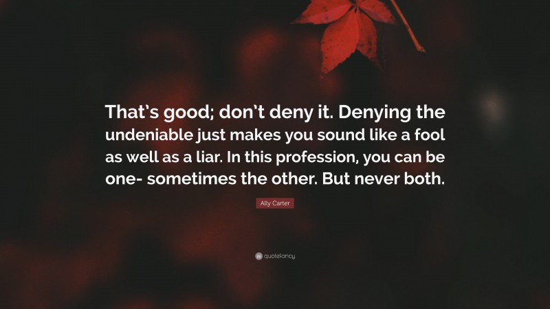 Ally Carter Quote: “That’s good; don’t deny it. Denying the undeniable just makes you sound like a fool as well as a liar. In this profession, you can be one- sometimes the other. But never both.”