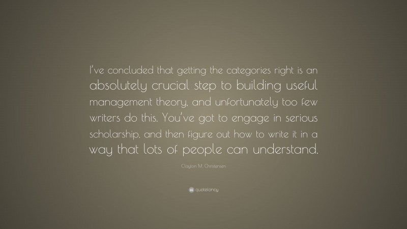 Clayton M. Christensen Quote: “I’ve concluded that getting the categories right is an absolutely crucial step to building useful management theory, and unfortunately too few writers do this. You’ve got to engage in serious scholarship, and then figure out how to write it in a way that lots of people can understand.”
