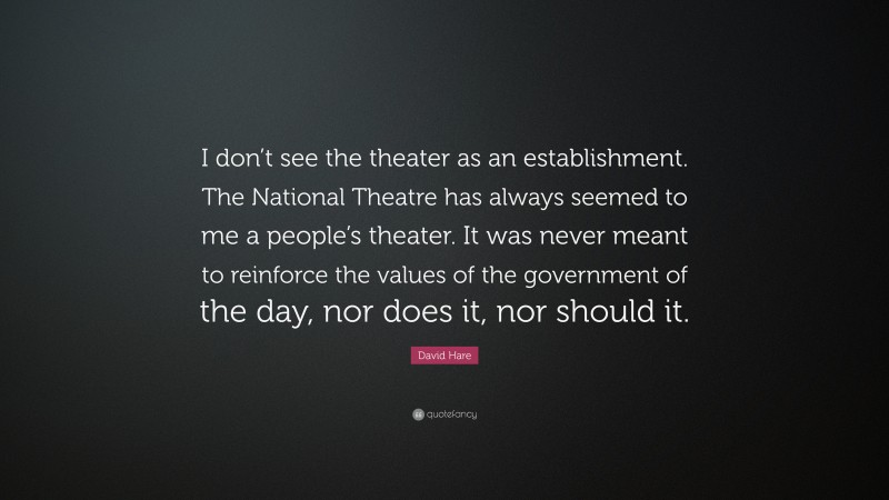 David Hare Quote: “I don’t see the theater as an establishment. The National Theatre has always seemed to me a people’s theater. It was never meant to reinforce the values of the government of the day, nor does it, nor should it.”