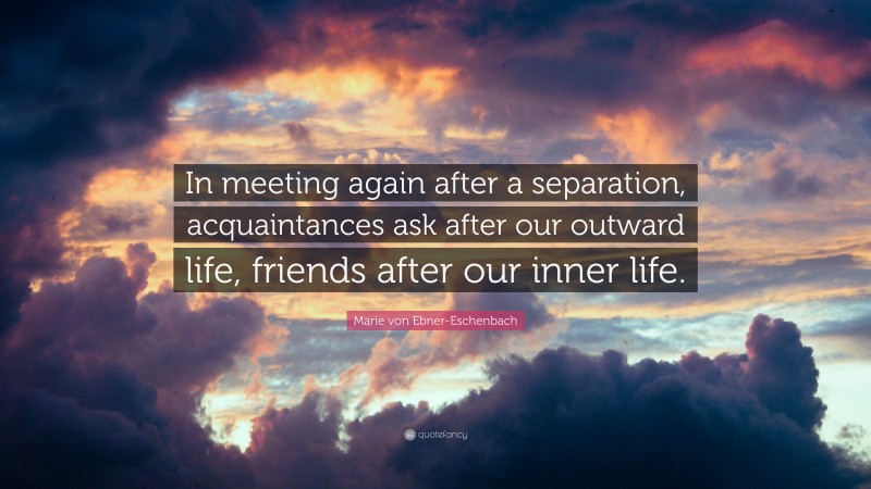 Marie von Ebner-Eschenbach Quote: “In meeting again after a separation, acquaintances ask after our outward life, friends after our inner life.”