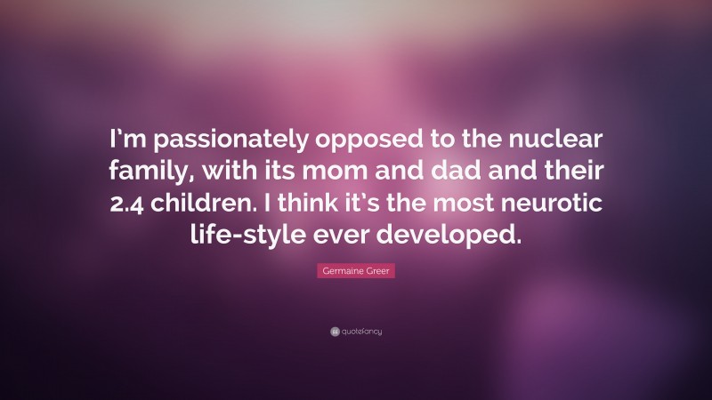 Germaine Greer Quote: “I’m passionately opposed to the nuclear family, with its mom and dad and their 2.4 children. I think it’s the most neurotic life-style ever developed.”