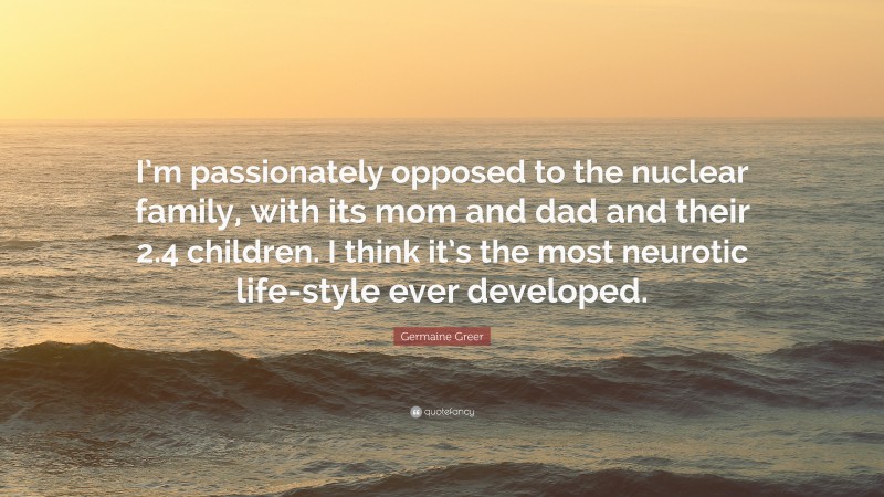Germaine Greer Quote: “I’m passionately opposed to the nuclear family, with its mom and dad and their 2.4 children. I think it’s the most neurotic life-style ever developed.”