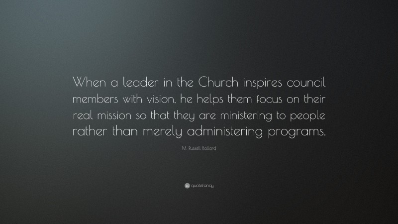 M. Russell Ballard Quote: “When a leader in the Church inspires council members with vision, he helps them focus on their real mission so that they are ministering to people rather than merely administering programs.”