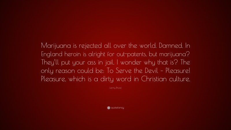 Lenny Bruce Quote: “Marijuana is rejected all over the world. Damned. In England heroin is alright for out-patents, but marijuana? They’ll put your ass in jail. I wonder why that is? The only reason could be: To Serve the Devil – Pleasure! Pleasure, which is a dirty word in Christian culture.”