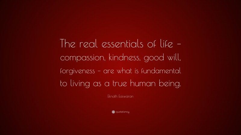 Eknath Easwaran Quote: “The real essentials of life – compassion, kindness, good will, forgiveness – are what is fundamental to living as a true human being.”