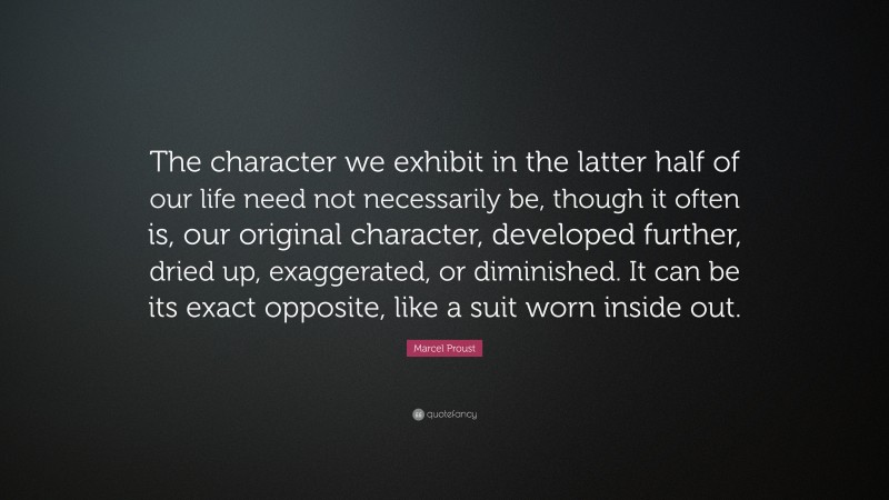 Marcel Proust Quote: “The character we exhibit in the latter half of our life need not necessarily be, though it often is, our original character, developed further, dried up, exaggerated, or diminished. It can be its exact opposite, like a suit worn inside out.”