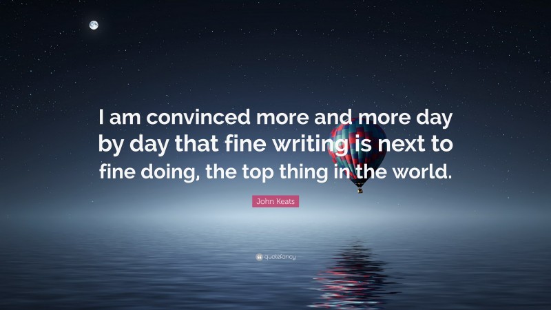 John Keats Quote: “I am convinced more and more day by day that fine writing is next to fine doing, the top thing in the world.”
