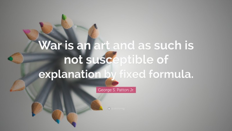 George S. Patton Jr. Quote: “War is an art and as such is not susceptible of explanation by fixed formula.”