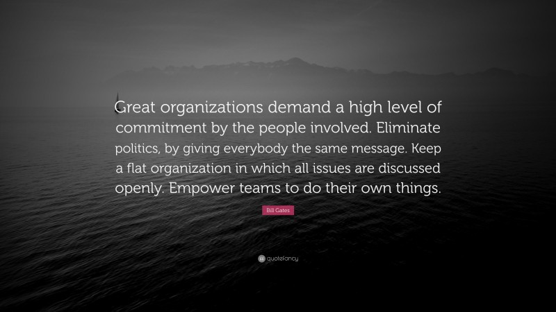 Bill Gates Quote: “Great organizations demand a high level of commitment by the people involved. Eliminate politics, by giving everybody the same message. Keep a flat organization in which all issues are discussed openly. Empower teams to do their own things.”
