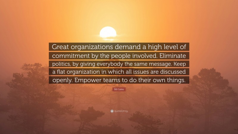 Bill Gates Quote: “Great organizations demand a high level of commitment by the people involved. Eliminate politics, by giving everybody the same message. Keep a flat organization in which all issues are discussed openly. Empower teams to do their own things.”