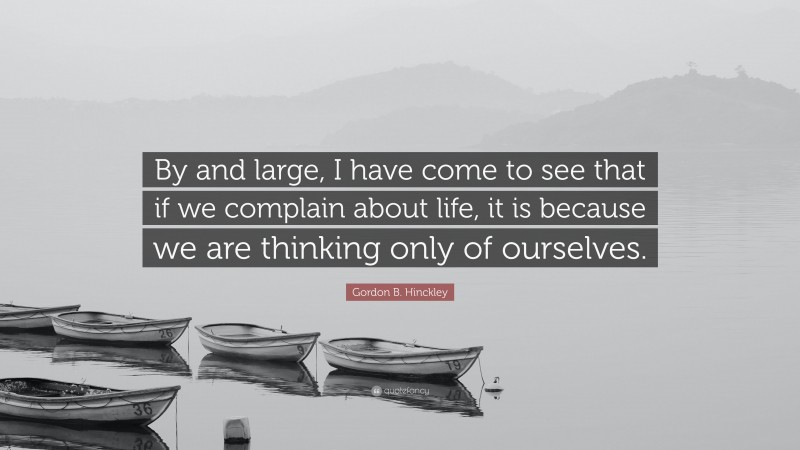Gordon B. Hinckley Quote: “By and large, I have come to see that if we complain about life, it is because we are thinking only of ourselves.”