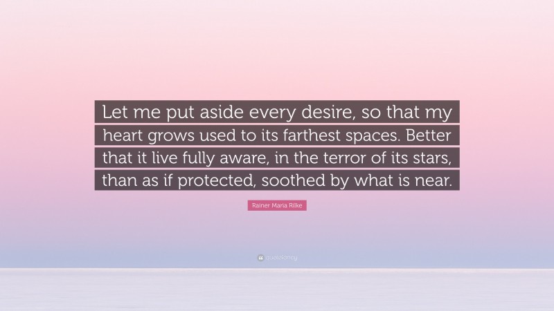 Rainer Maria Rilke Quote: “Let me put aside every desire, so that my heart grows used to its farthest spaces. Better that it live fully aware, in the terror of its stars, than as if protected, soothed by what is near.”