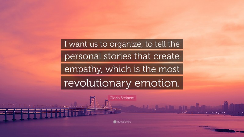 Gloria Steinem Quote: “I want us to organize, to tell the personal stories that create empathy, which is the most revolutionary emotion.”
