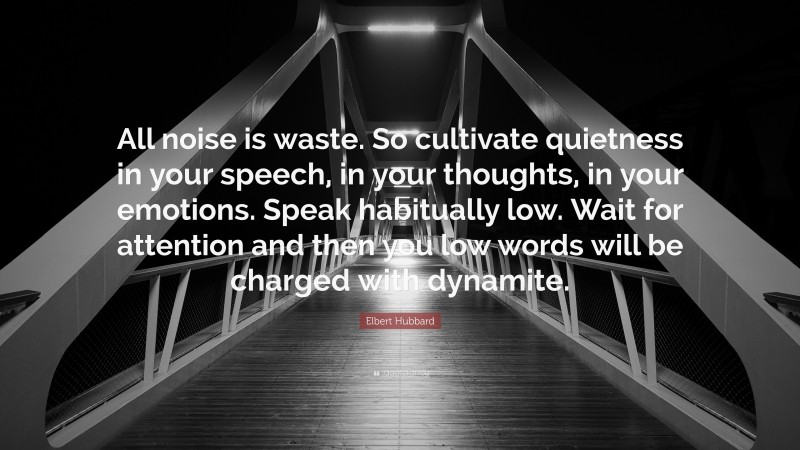 Elbert Hubbard Quote: “All noise is waste. So cultivate quietness in your speech, in your thoughts, in your emotions. Speak habitually low. Wait for attention and then you low words will be charged with dynamite.”