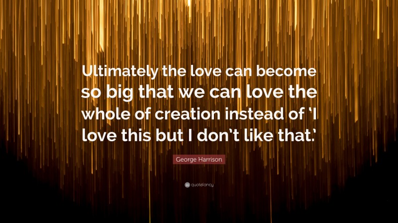 George Harrison Quote: “Ultimately the love can become so big that we can love the whole of creation instead of ‘I love this but I don’t like that.’”