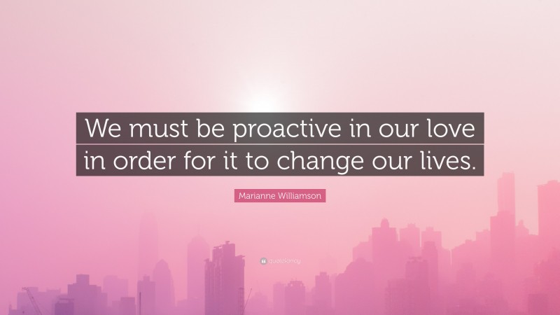 Marianne Williamson Quote: “We must be proactive in our love in order for it to change our lives.”