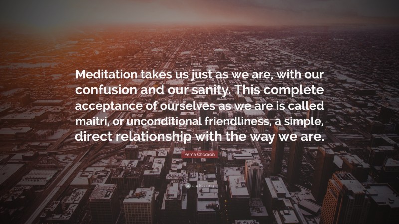 Pema Chödrön Quote: “Meditation takes us just as we are, with our confusion and our sanity. This complete acceptance of ourselves as we are is called maitri, or unconditional friendliness, a simple, direct relationship with the way we are.”