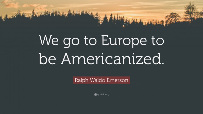 Ralph Waldo Emerson Quote: “We go to Europe to be Americanized.”