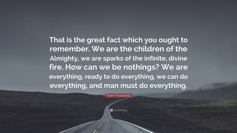 Swami Vivekananda Quote: “That is the great fact which you ought to remember. We are the children of the Almighty, we are sparks of the infinite, divine fire. How can we be nothings? We are everything, ready to do everything, we can do everything, and man must do everything.”