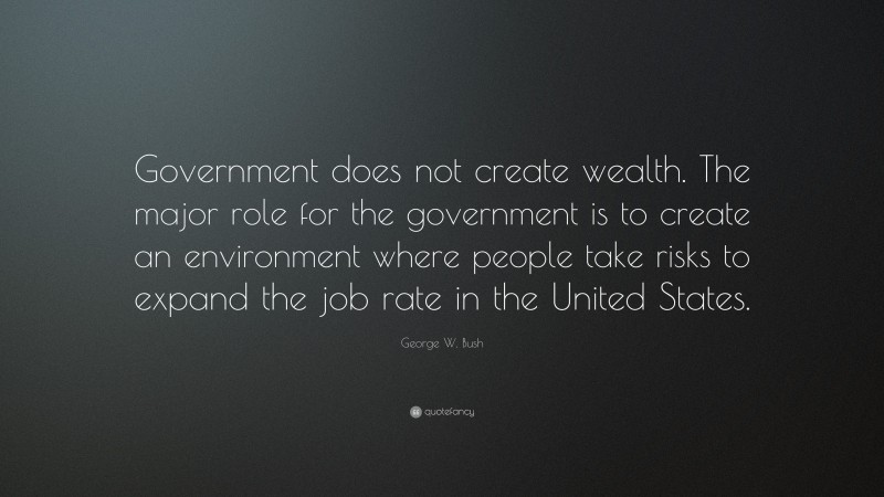 George W. Bush Quote: “Government does not create wealth. The major role for the government is to create an environment where people take risks to expand the job rate in the United States.”