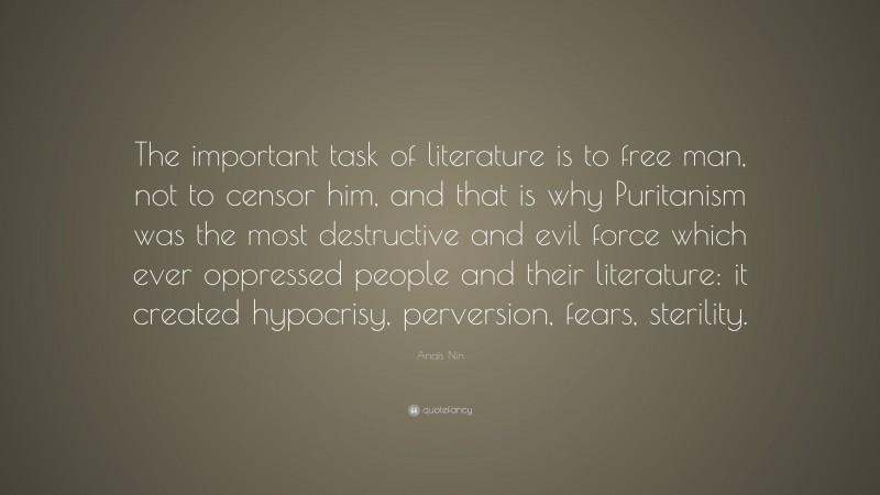 Anaïs Nin Quote: “The important task of literature is to free man, not to censor him, and that is why Puritanism was the most destructive and evil force which ever oppressed people and their literature: it created hypocrisy, perversion, fears, sterility.”