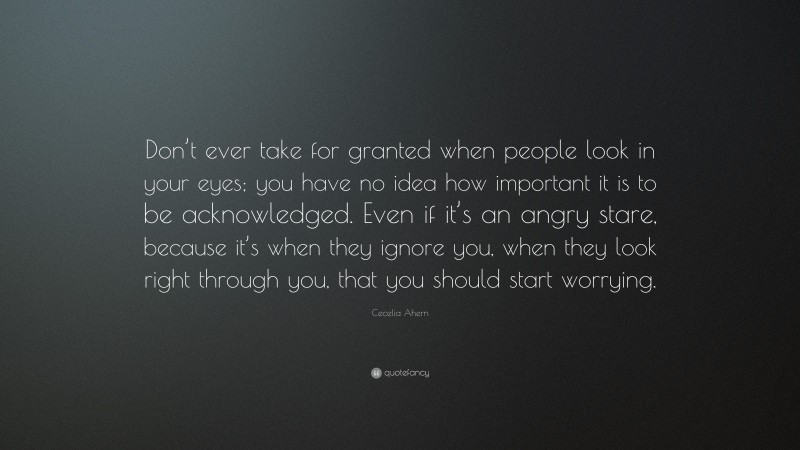 Cecelia Ahern Quote: “Don’t ever take for granted when people look in your eyes; you have no idea how important it is to be acknowledged. Even if it’s an angry stare, because it’s when they ignore you, when they look right through you, that you should start worrying.”