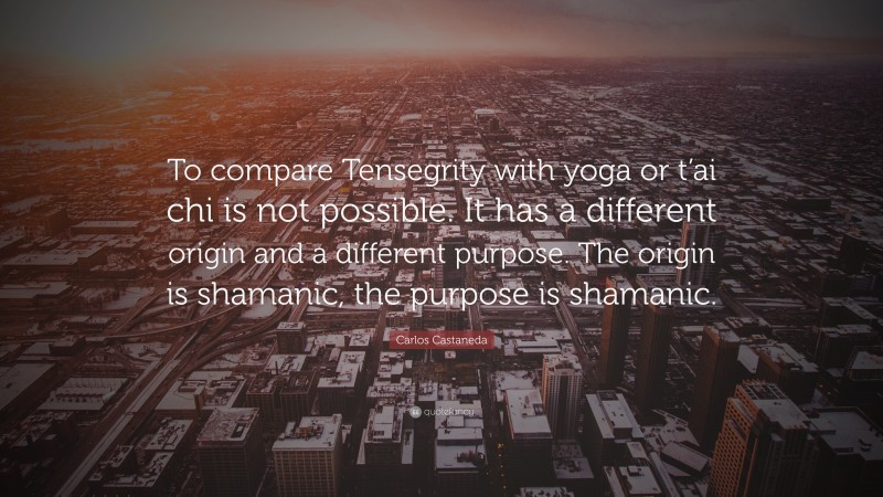 Carlos Castaneda Quote: “To compare Tensegrity with yoga or t’ai chi is not possible. It has a different origin and a different purpose. The origin is shamanic, the purpose is shamanic.”