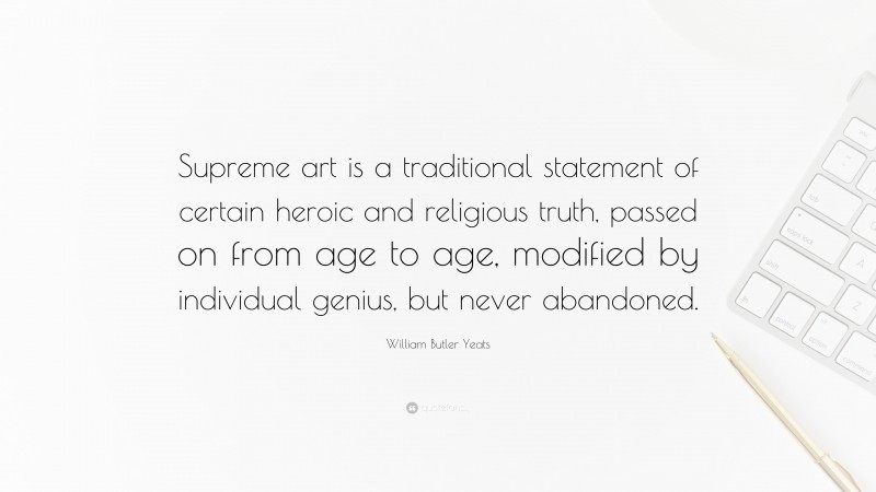 William Butler Yeats Quote: “Supreme art is a traditional statement of certain heroic and religious truth, passed on from age to age, modified by individual genius, but never abandoned.”
