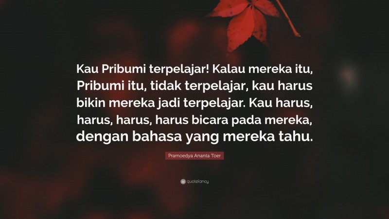 Pramoedya Ananta Toer Quote: “Kau Pribumi terpelajar! Kalau mereka itu, Pribumi itu, tidak terpelajar, kau harus bikin mereka jadi terpelajar. Kau harus, harus, harus, harus bicara pada mereka, dengan bahasa yang mereka tahu.”