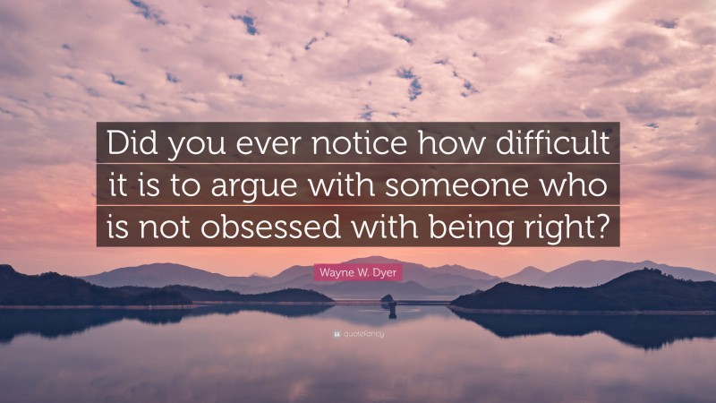 Wayne W. Dyer Quote: “Did you ever notice how difficult it is to argue with someone who is not obsessed with being right?”
