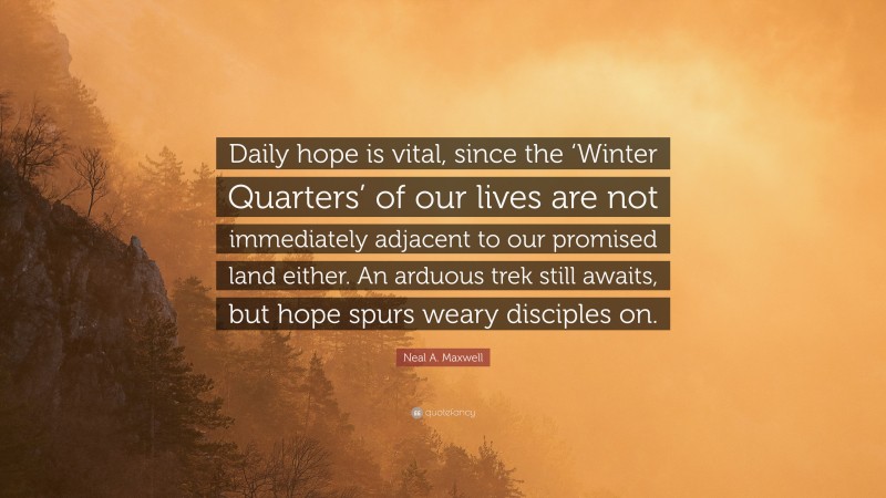 Neal A. Maxwell Quote: “Daily hope is vital, since the ‘Winter Quarters’ of our lives are not immediately adjacent to our promised land either. An arduous trek still awaits, but hope spurs weary disciples on.”